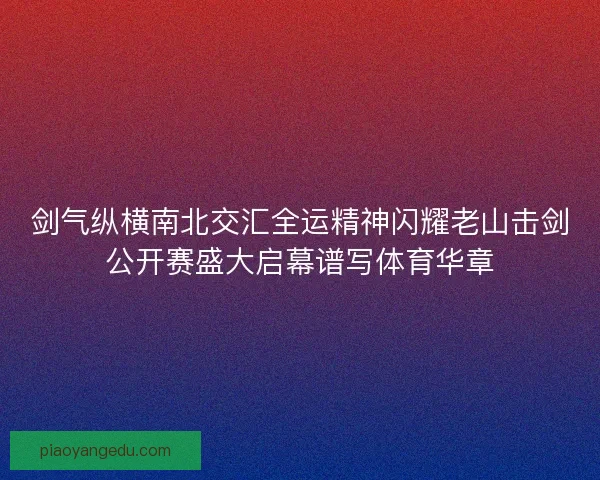 剑气纵横南北交汇全运精神闪耀老山击剑公开赛盛大启幕谱写体育华章