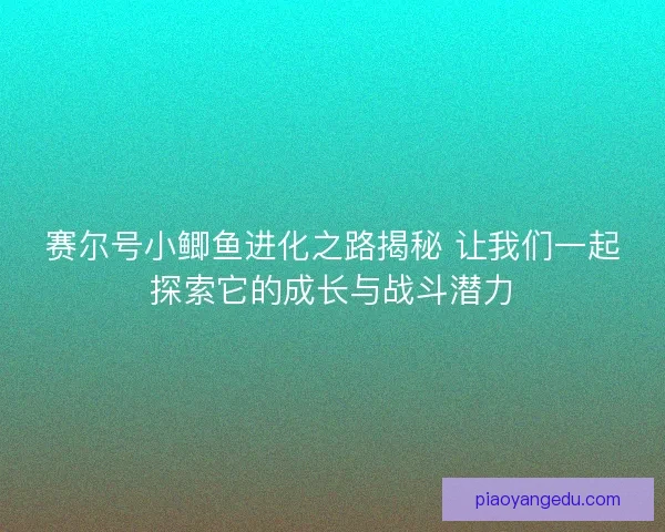 赛尔号小鲫鱼进化之路揭秘 让我们一起探索它的成长与战斗潜力