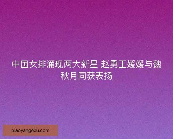 中国女排涌现两大新星 赵勇王媛媛与魏秋月同获表扬