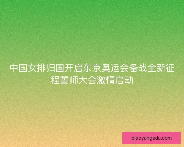中国女排归国开启东京奥运会备战全新征程誓师大会激情启动