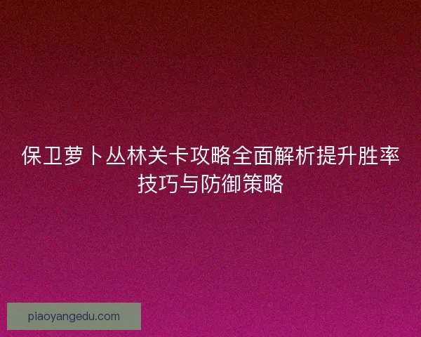 保卫萝卜丛林关卡攻略全面解析提升胜率技巧与防御策略